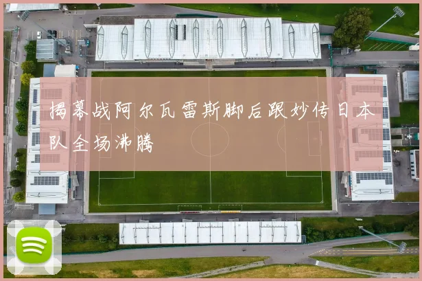 揭幕战阿尔瓦雷斯脚后跟妙传日本队全场沸腾