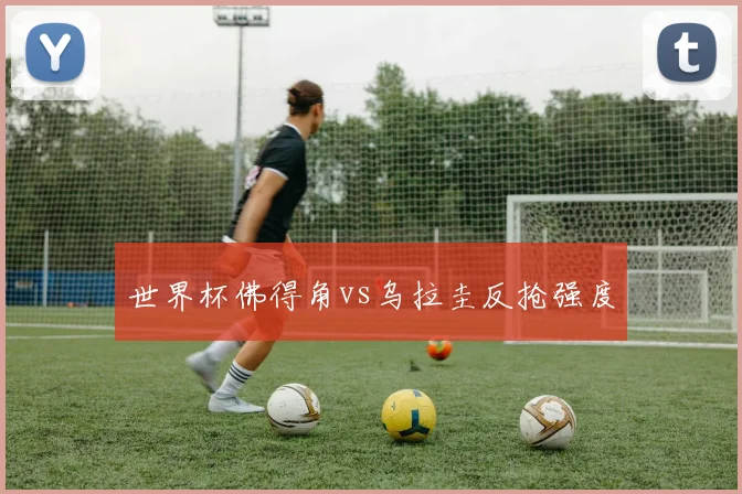 世界杯佛得角vs乌拉圭反抢强度