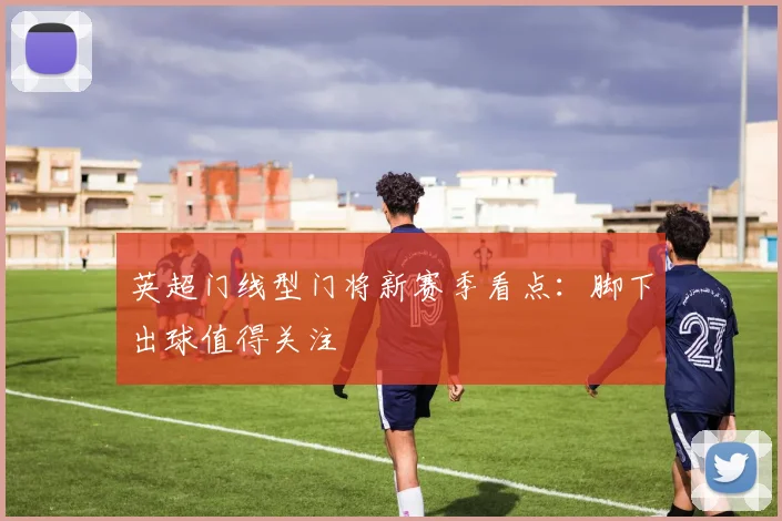 英超门线型门将新赛季看点：脚下出球值得关注