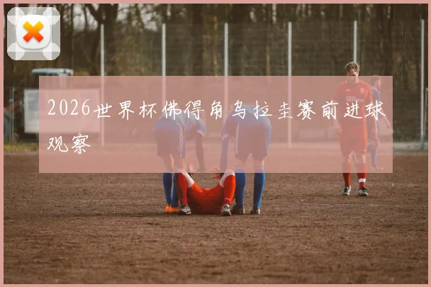 2026世界杯佛得角乌拉圭赛前进球观察