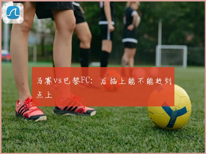 马赛vs巴黎FC：后插上能不能赶到点上