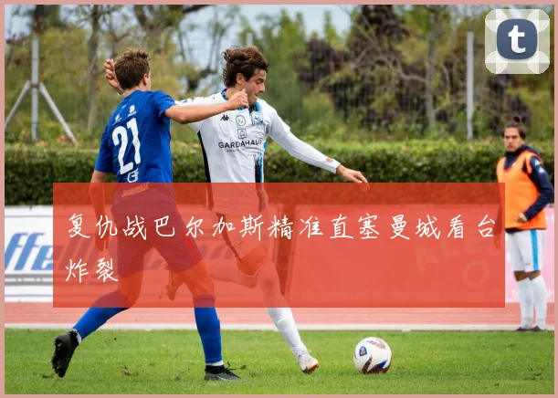 复仇战巴尔加斯精准直塞曼城看台炸裂