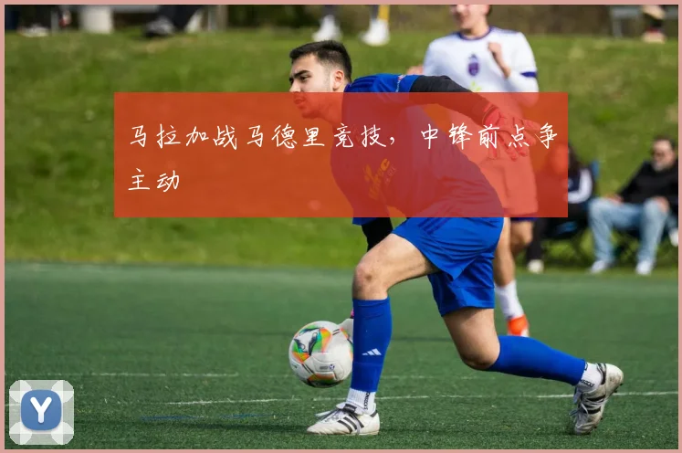 马拉加战马德里竞技,中锋前点争主动