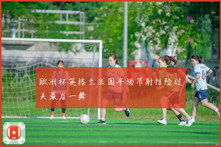 欧洲杯英格兰法国半场吊射惊险过关最后一舞