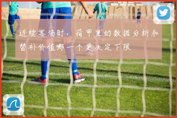连续客场时,荷甲里的数据分析和替补价值哪一个更决定下限