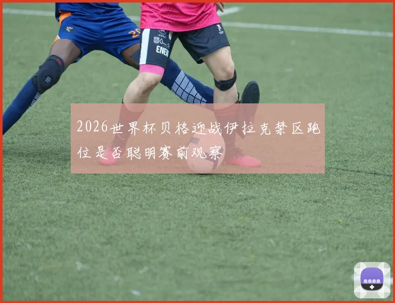 2026世界杯贝格迎战伊拉克禁区跑位是否聪明赛前观察
