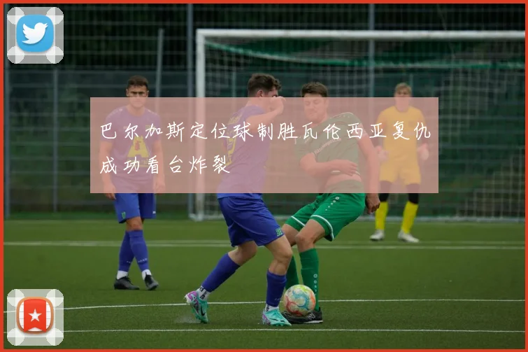 巴尔加斯定位球制胜瓦伦西亚复仇成功看台炸裂
