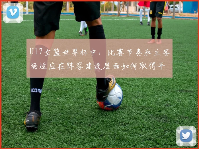 U17女篮世界杯中，比赛节奏和主客场适应在阵容建设层面如何取得平衡
