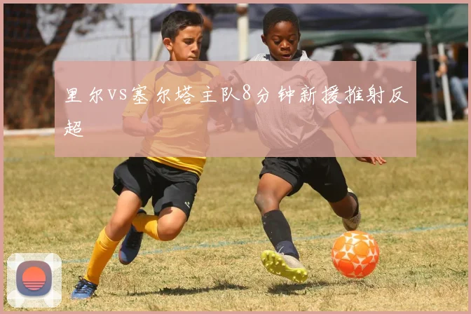 里尔vs塞尔塔主队8分钟新援推射反超